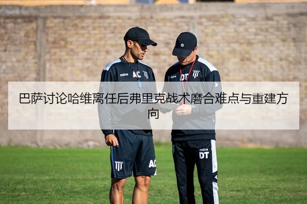 巴萨讨论哈维离任后弗里克战术磨合难点与重建方向