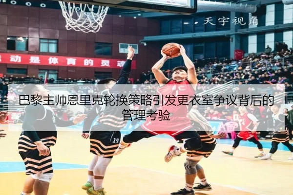 巴黎主帅恩里克轮换策略引发更衣室争议背后的管理考验