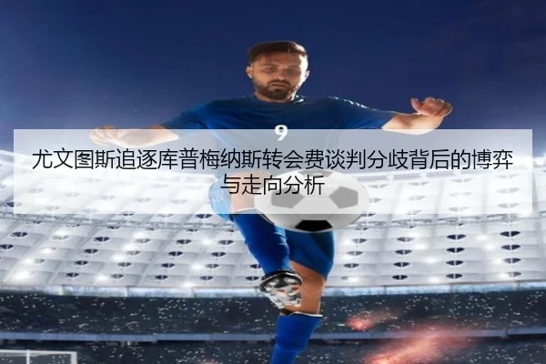 尤文图斯追逐库普梅纳斯转会费谈判分歧背后的博弈与走向分析