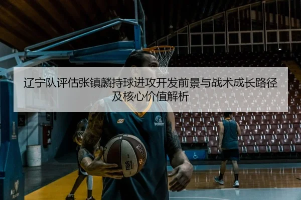 辽宁队评估张镇麟持球进攻开发前景与战术成长路径及核心价值解析